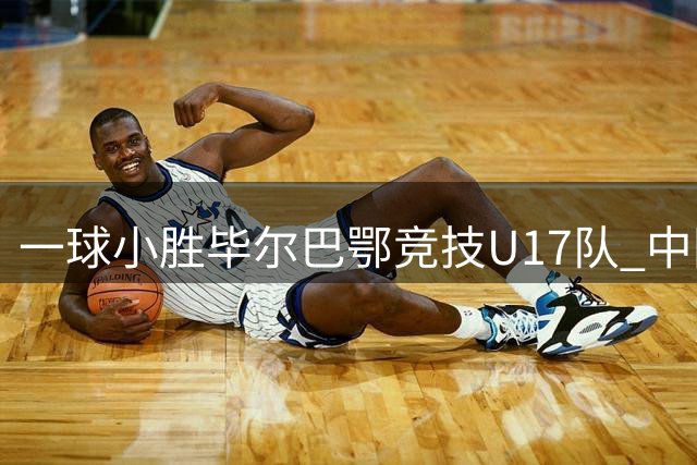 一球小胜毕尔巴鄂竞技U17队 中国U17男足两连胜提前出线